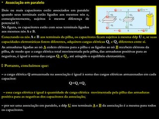 • Associação em paralelo
Dois ou mais capacitores estão associados em paralelo
quando seus terminais estão ligados aos mesmos nós e,
conseqüentemente, sujeitos à mesma diferença de
potencial U.
Na figura, os capacitores estão com seus terminais ligados
aos mesmos nós A e B.
Conectando os nós A e B aos terminais da pilha, os capacitores ficam sujeitos à mesma ddp U e, se suas
capacidades eletrostáticas forem diferentes, adquirem cargas elétricas Q1 e Q2 diferentes entre si.
As armaduras ligadas ao nó A cedem elétrons para a pilha e as ligadas ao nó B recebem elétrons da
pilha, de modo que a carga elétrica total movimentada pela pilha, das armaduras positivas para as
negativas, é igual à soma das cargas Q1 e Q2, até atingido o equilíbrio eletrostático.
 Portanto, concluímos que:Portanto, concluímos que:
 
– a carga elétrica Q armazenada na associação é igual à soma das cargas elétricas armazenadas em cada
capacitor:
Q=Q1+Q2
 
– essa carga elétrica é igual à quantidade de carga elétrica movimentada pela pilha das armaduras
positiva para as negativas dos capacitores da associação;
 
– por ser uma associação em paralelo, a ddp U nos terminais A e B da associação é a mesma para todos
os capacitores.
 