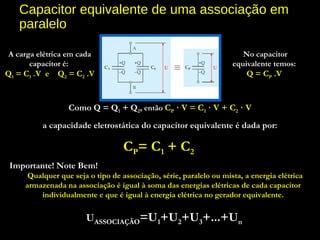 Capacitor equivalente de uma associação em
paralelo
Como Q = Q1 + Q2, então CP · V = C1 · V + C2 · V
a capacidade eletrostática do capacitor equivalente é dada por:
CP= C1 + C2
A carga elétrica em cada
capacitor é:
Q1 = C1 .V e Q2 = C2 .V
No capacitor
equivalente temos:
Q = CP .V
Importante! Note Bem!
  Qualquer que seja o tipo de associação, série, paralelo ou mista, a energia elétrica
armazenada na associação é igual à soma das energias elétricas de cada capacitor
individualmente e que é igual à energia elétrica no gerador equivalente.
 UASSOCIAÇÃO=U1+U2+U3+...+Un
 