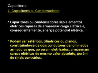 Capacitores
1. Capacitores ou Condensadores
• Capacitores ou condensadores são elementos
elétricos capazes de armazenar carga elétrica e,
conseqüentemente, energia potencial elétrica.
• Podem ser esféricos, cilíndricos ou planos,
constituindo-se de dois condutores denominados
armaduras que, ao serem eletrizados, armazenam
cargas elétricas de mesmo valor absoluto, porém
de sinais contrários.
 