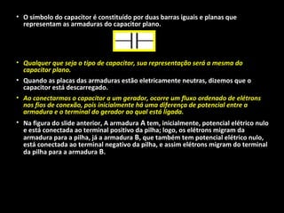 • O símbolo do capacitor é constituído por duas barras iguais e planas que
representam as armaduras do capacitor plano.
• Qualquer que seja o tipo de capacitor, sua representação será a mesma do
capacitor plano.
• Quando as placas das armaduras estão eletricamente neutras, dizemos que o
capacitor está descarregado.
• Ao conectarmos o capacitor a um gerador, ocorre um fluxo ordenado de elétrons
nos fios de conexão, pois inicialmente há uma diferença de potencial entre a
armadura e o terminal do gerador ao qual está ligada.
• Na figura do slide anterior, A armadura A tem, inicialmente, potencial elétrico nulo
e está conectada ao terminal positivo da pilha; logo, os elétrons migram da
armadura para a pilha, já a armadura B, que também tem potencial elétrico nulo,
está conectada ao terminal negativo da pilha, e assim elétrons migram do terminal
da pilha para a armadura B.
 