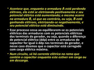 • Acontece que, enquanto a armadura A está perdendo
elétrons, ela está se eletrizando positivamente e seu
potencial elétrico está aumentando; o mesmo ocorre
na armadura B, só que ao contrário, ou seja, B está
ganhando elétrons, eletrizando-se negativamente, e
seu potencial elétrico está diminuindo.
• Esse processo cessa ao equilibrarem-se os potenciais
elétricos das armaduras com os potenciais elétricos
dos terminais do gerador, ou seja, quando a diferença
de potencial elétrico (ddp) entre as armaduras do
capacitor for igual à ddp nos terminais do gerador, e
nesse caso dizemos que o capacitor está carregado
com carga elétrica máxima.
• Num circuito, só há corrente elétrica no ramo que
contém o capacitor enquanto este estiver em carga ou
em descarga.
 