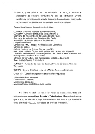 14. Que o poder público, as concessionárias de serviços públicos e
prestadores de serviços, envolvidos na área de arborização urbana,
reciclem-se periodicamente através de cursos de capacitação, observando-
se os critérios nacionais e internacionais de arborização urbana.
E encaminhados para às seguintes instituições:
CONAMA (Conselho Nacional do Meio Ambiente);
CONSEMA (Conselho Estadual do Meio Ambiente);
Secretaria do Meio Ambiente do Estado de São Paulo;
Secretaria de Agricultura do Estado de São Paulo
Assembléia Legislativa do Estado de São Paulo;
Congresso Nacional;
Conselho da RMC – Região Metropolitana de Campinas;
Comitês de Bacias;
Agência Nacional de Energia Elétrica – ANEEL;
Associação Nacional Órgãos Municipais de Meio Ambiente – ANAMMA;
Unidades administrativas de Planejamento, de Obras e Meio Ambiente dos
municípios do Estado de São Paulo;
Câmaras de Vereadores dos Municípios do Estado de São Paulo;
ISA – Institute Society Arboriculture
FUNDECT – Fundação de Apoio ao Desenvolvimento do Ensino, Ciência e
Tecnologia.
SEBRAE - Serviço Brasileiro de Apoio a Micro e Pequenas Empresas
CREA –SP– Conselho Regional de Engenharia e Arquitetura
Ministério do Meio Ambiente
Ministério das Cidades;
Ministério da Educação;
Ministério Público em todas as suas esferas;
No âmbito mundial esse cenário se repete na mesma intensidade, sob
coordenação da International Society of Arboriculture (ISA), entidade com a
qual a Sbau se relaciona com profundidade casa vez maior e que atualmente
conta com mais de 22.000 associados em todos os continentes.
 
