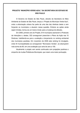 PROJETO “MUNICÍPIO VERDE-AZUL” DA SECRETARIA DO ESTADO DE
SÃO PAULO
O Governo do Estado de São Paulo, através da Secretaria do Meio
Ambiente do Estado de São Paulo, lançou o “Projeto do Município Verde Azul”,
onde a arborização urbana faz parte de uma das dez diretivas deste e vem
forçando os municípios a atuarem nessa questão. Embora as ações ainda
sejam tímidas, tornou-se um marco inicial, para a mudança de atitudes.
Em 2008, primeiro ano do Projeto, 614 municípios assinaram o Protocolo
de Intenções e, destes, 332 conseguiram preencher o Plano de Ação nas 10
Diretivas, habilitando-se para a avaliação e lançamento no ranking ambiental
dos municípios paulistas. Em novembro de 2008 este ranking foi divulgado,
onde 44 municipalidades se consagraram “Municípios Verdes”, ao alcançarem
nota acima de 80, em uma avaliação que varia de zero a 100.
Atualmente o projeto vem sendo continuado com projeções positivas e
empenho de muitas Prefeituras Municipais, que visam uma maior pontuação.
 
