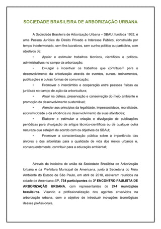 SOCIEDADE BRASILEIRA DE ARBORIZAÇÃO URBANA
A Sociedade Brasileira de Arborização Urbana – SBAU, fundada 1992, é
uma Pessoa Jurídica de Direito Privado e Interesse Público, constituída por
tempo indeterminado, sem fins lucrativos, sem cunho político ou partidário, com
objetivos de:
• Apoiar e estimular trabalhos técnicos, científicos e político-
administrativos no campo da arborização;
• Divulgar e incentivar os trabalhos que contribuam para o
desenvolvimento da arborização através de eventos, cursos, treinamentos,
publicações e outras formas de comunicação;
• Promover o intercâmbio e cooperação entre pessoas físicas ou
jurídicas no campo de ação da arboricultura;
• Atuar na defesa, preservação e conservação do meio ambiente e
promoção do desenvolvimento sustentável;
• Atender aos princípios da legalidade, impessoalidade, moralidade,
economicidade e da eficiência no desenvolvimento de suas atividades;
• Elaborar e estimular a criação e divulgação de publicações
periódicas para divulgação de artigos técnico-científicos ou de qualquer outra
natureza que estejam de acordo com os objetivos da SBAU;
• Promover a conscientização pública sobre a importância das
árvores e dos arboristas para a qualidade de vida dos meios urbanos e,
consequentemente, contribuir para a educação ambiental;
Através da iniciativa de união da Sociedade Brasileira de Arborização
Urbana e da Prefeitura Municipal de Americana, junto à Secretaria do Meio
Ambiente do Estado de São Paulo, em abril de 2010, estiveram reunidos na
cidade de Americana-SP, 734 participantes do 3º ENCONTRO PAULISTA DE
ARBORIZAÇÃO URBANA, com representantes de 244 municípios
brasileiros. Visando a profissionalização dos agentes envolvidos na
arborização urbana, com o objetivo de introduzir inovações tecnológicas
desses profissionais.
 