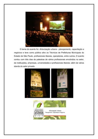 O tema do evento foi: Arborização urbana - planejamento, capacitação e
negócios e teve como público alvo os Técnicos de Prefeituras Municipais do
Estado de São Paulo, profissionais liberais, operadores, entre outros. O evento
contou com três dias de palestras de vários profissionais envolvidos no setor,
de instituições, empresas, universidades e profissionais liberais; além de vários
stands do setor privado.
 