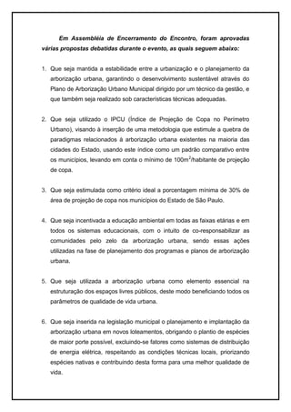 Em Assembléia de Encerramento do Encontro, foram aprovadas
várias propostas debatidas durante o evento, as quais seguem abaixo:
1. Que seja mantida a estabilidade entre a urbanização e o planejamento da
arborização urbana, garantindo o desenvolvimento sustentável através do
Plano de Arborização Urbano Municipal dirigido por um técnico da gestão, e
que também seja realizado sob características técnicas adequadas.
2. Que seja utilizado o IPCU (Índice de Projeção de Copa no Perímetro
Urbano), visando à inserção de uma metodologia que estimule a quebra de
paradigmas relacionados à arborização urbana existentes na maioria das
cidades do Estado, usando este índice como um padrão comparativo entre
os municípios, levando em conta o mínimo de 100m2
/habitante de projeção
de copa.
3. Que seja estimulada como critério ideal a porcentagem mínima de 30% de
área de projeção de copa nos municípios do Estado de São Paulo.
4. Que seja incentivada a educação ambiental em todas as faixas etárias e em
todos os sistemas educacionais, com o intuito de co-responsabilizar as
comunidades pelo zelo da arborização urbana, sendo essas ações
utilizadas na fase de planejamento dos programas e planos de arborização
urbana.
5. Que seja utilizada a arborização urbana como elemento essencial na
estruturação dos espaços livres públicos, deste modo beneficiando todos os
parâmetros de qualidade de vida urbana.
6. Que seja inserida na legislação municipal o planejamento e implantação da
arborização urbana em novos loteamentos, obrigando o plantio de espécies
de maior porte possível, excluindo-se fatores como sistemas de distribuição
de energia elétrica, respeitando as condições técnicas locais, priorizando
espécies nativas e contribuindo desta forma para uma melhor qualidade de
vida.
 