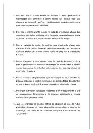 7. Que seja feita a escolha técnica de espécies e locais, priorizando a
maximização dos benefícios a serem obtidos nas cidades pelo uso
planejado da vegetação arbórea, considerando-se espécies nativas e o
porte médio e grande como prioridade.
8. Que haja o monitoramento técnico no trato da arborização urbana dos
municípios, incluindo a análise do risco de queda, que é diretamente ligada
ao estado de sanidade biológica da árvore e o alvo a ser atingido.
9. Que a produção de mudas de espécies para arborização urbana, seja
adequada em função da demanda e pesquisa com nativas regionais, com a
qualidade exigida para o meio urbano, conforme pesquisas e orientações
técnicas.
10.Que se aprimorem e promovam-se cursos de capacitação de arboricultura
para os profissionais da cadeia de arborização, de modo a obter o correto
manejo das árvores, fomentando e estabelecendo-se a cadeia produtiva da
arboricultura brasileira.
11.Que se cumpra a obrigatoriedade legal da utilização de equipamentos de
proteção individual e coletiva minimizando as possibilidades de acidentes
na execução dos serviços todo o setor envolvido na arborização urbana.
12.Que sejam elaboradas legislações específicas a fim de regulamentar o uso
de equipamentos, ferramentais e de insumos, objetivando a correta
aplicação de condutas de manejo.
13. Que as empresas de energia elétrica se obriguem ao uso de redes
protegidas e isoladas em novos loteamentos e desenvolvam programas de
substituição das redes aéreas existentes, cumprindo metas mínimas de
10% ao ano.
 