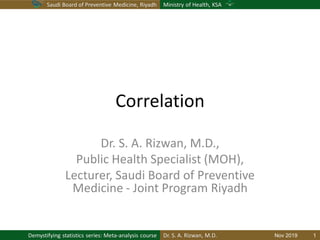 Saudi Board of Preventive Medicine, Riyadh Ministry of Health, KSA
Dr. S. A. Rizwan, M.D.Demystifying statistics series: Meta-analysis course
Correlation
Dr. S. A. Rizwan, M.D.,
Public Health Specialist (MOH),
Lecturer, Saudi Board of Preventive
Medicine - Joint Program Riyadh
Nov 2019 1
 