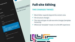 Full-site Editing
THIS CHANGES THINGS
§ Block Editor expands beyond the content area
§ File structure changes
§ The role and type of code we write changes (template
hierarchy)
§ Where we “template” moves in to the WP experience
 