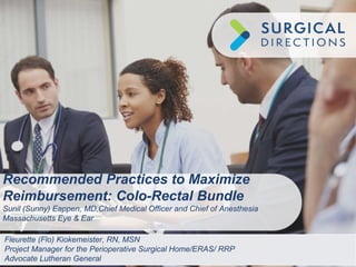 Recommended Practices to Maximize
Reimbursement: Colo-Rectal Bundle
Sunil (Sunny) Eappen, MD,Chief Medical Officer and Chief of Anesthesia
Massachusetts Eye & Ear
Fleurette (Flo) Kiokemeister, RN, MSN
Project Manager for the Perioperative Surgical Home/ERAS/ RRP
Advocate Lutheran General
 