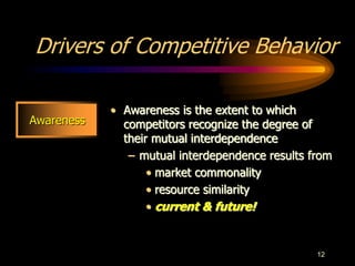 12
Drivers of Competitive Behavior
• Awareness is the extent to which
competitors recognize the degree of
their mutual interdependence
– mutual interdependence results from
• market commonality
• resource similarity
• current & future!
Awareness
 