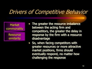 16
Resource
similarity
Drivers of Competitive Behavior
• The greater the resource imbalance
between the acting firm and
competitors, the greater the delay in
response by the firm with a resource
disadvantage
• So, when facing competitors with
greater resources or more attractive
market positions, firms should
eventually respond, no matter how
challenging the response
Market
commonality
 