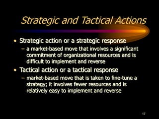 17
Strategic and Tactical Actions
• Strategic action or a strategic response
– a market-based move that involves a significant
commitment of organizational resources and is
difficult to implement and reverse
• Tactical action or a tactical response
– market-based move that is taken to fine-tune a
strategy; it involves fewer resources and is
relatively easy to implement and reverse
 