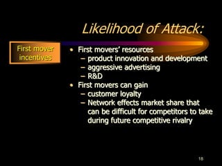 18
Likelihood of Attack:
• First movers’ resources
– product innovation and development
– aggressive advertising
– R&D
• First movers can gain
– customer loyalty
– Network effects market share that
can be difficult for competitors to take
during future competitive rivalry
First mover
incentives
 