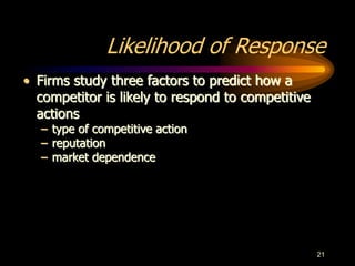 21
Likelihood of Response
• Firms study three factors to predict how a
competitor is likely to respond to competitive
actions
– type of competitive action
– reputation
– market dependence
 