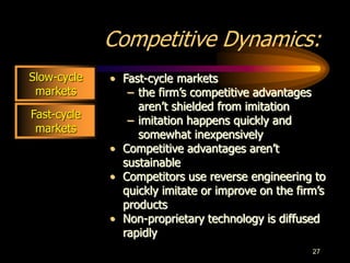 27
Fast-cycle
markets
Competitive Dynamics:
• Fast-cycle markets
– the firm’s competitive advantages
aren’t shielded from imitation
– imitation happens quickly and
somewhat inexpensively
• Competitive advantages aren’t
sustainable
• Competitors use reverse engineering to
quickly imitate or improve on the firm’s
products
• Non-proprietary technology is diffused
rapidly
Slow-cycle
markets
 