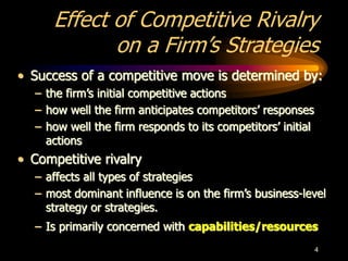 4
Effect of Competitive Rivalry
on a Firm’s Strategies
• Success of a competitive move is determined by:
– the firm’s initial competitive actions
– how well the firm anticipates competitors’ responses
– how well the firm responds to its competitors’ initial
actions
• Competitive rivalry
– affects all types of strategies
– most dominant influence is on the firm’s business-level
strategy or strategies.
– Is primarily concerned with capabilities/resources
 
