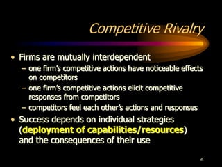 6
Competitive Rivalry
• Firms are mutually interdependent
– one firm’s competitive actions have noticeable effects
on competitors
– one firm’s competitive actions elicit competitive
responses from competitors
– competitors feel each other’s actions and responses
• Success depends on individual strategies
(deployment of capabilities/resources)
and the consequences of their use
 