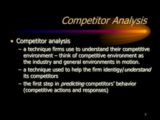 7
Competitor Analysis
• Competitor analysis
– a technique firms use to understand their competitive
environment – think of competitive environment as
the industry and general environments in motion.
– a technique used to help the firm identigy/understand
its competitors
– the first step in predicting competitors’ behavior
(competitive actions and responses)
 