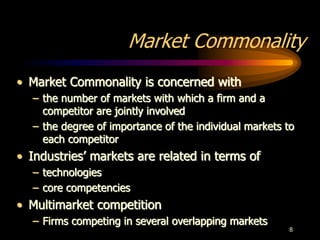 8
Market Commonality
• Market Commonality is concerned with
– the number of markets with which a firm and a
competitor are jointly involved
– the degree of importance of the individual markets to
each competitor
• Industries’ markets are related in terms of
– technologies
– core competencies
• Multimarket competition
– Firms competing in several overlapping markets
 