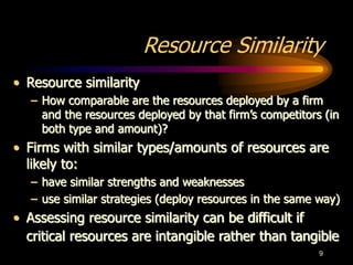 9
Resource Similarity
• Resource similarity
– How comparable are the resources deployed by a firm
and the resources deployed by that firm’s competitors (in
both type and amount)?
• Firms with similar types/amounts of resources are
likely to:
– have similar strengths and weaknesses
– use similar strategies (deploy resources in the same way)
• Assessing resource similarity can be difficult if
critical resources are intangible rather than tangible
 