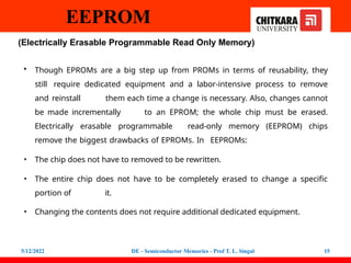 EEPROM
5/12/2022 DE - Semiconductor Memories - Prof T. L. Singal 15
(Electrically Erasable Programmable Read Only Memory)
• Though EPROMs are a big step up from PROMs in terms of reusability, they
still require dedicated equipment and a labor-intensive process to remove
and reinstall them each time a change is necessary. Also, changes cannot
be made incrementally to an EPROM; the whole chip must be erased.
Electrically erasable programmable read-only memory (EEPROM) chips
remove the biggest drawbacks of EPROMs. In EEPROMs:
• The chip does not have to removed to be rewritten.
• The entire chip does not have to be completely erased to change a specific
portion of it.
• Changing the contents does not require additional dedicated equipment.
 
