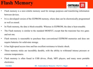 Flash Memory
5/12/2022 DE - Semiconductor Memories - Prof T. L. Singal 18
• Flash memory is a non-volatile memory used for storage purposes and transferring information
between devices.
• It is a developed version of the EEPROM memory, where data can be electronically programmed
as well as erased.
• In Flash memory, the data is block-erasable. Whereas in EEPROM, the data is byte-erasable.
• The Flash memory is similar to the standard MOSFET, except that the transistor has two gates
and not one.
• Flash memory is reasonable to purchase than conventional EEPROM memories and does not
require batteries for solid-state storage.
• It has high-speed access time and has excellent resistance to kinetic shock.
• These memory sticks are incredibly durable, with the ability to withstand intense pressure or
extreme temperatures.
• Flash memory is often found in USB drives, iPods, MP3 players, and many more portable
electronics.
 