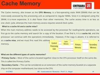 Cache Memory
g ones too, in case of future referencing) into the
cach
The Cache memory, also known as the CPU Memory, is a fast-operating static RAM (SRAM) that can be
more easily accessed by the processing unit as compared to regular RAMs. Since it is designed using the
SRAM, it is more expensive. It is also faster than other memories. The cache access time is as less as
one clock cycle, whereas the main memory access requires several clock cycles.
What is a cache hit and a cache miss?
When the main memory address needs to be accessed by the processor for reading/write operations, we
first go to the cache memory and search for a copy of the location. If we find it, it is a cache hit, and the
processor can continue with the operations immediately. However, if the copy is absent, it is referred to
as a cache miss, and we must first read this address (with some neighborin e
memory.
What are the different types of cache memories?
•Primary Cache – Most of the cache is located together close to the CPU processor itself on the same die.
This is called the Primary Cache.
•Secondary Cache – This can be considered as an extension of the cache memory located on a separate
chip on the computer motherboard, but close to the CPU.
5/12/2022 DE - Semiconductor Memories - Prof T. L. Singal 19
 