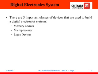 Digital Electronics System
• There are 3 important classes of devices that are used to build
a digital electronics systems:
– Memory devices
– Microprocessor
– Logic Devices
12-05-2022 DE – Semiconductor Memories – Prof. T. L. Singal 2
 
