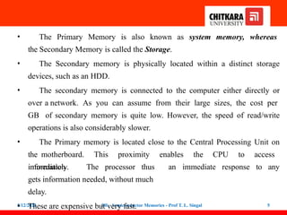 • The Primary Memory is also known as system memory, whereas
the Secondary Memory is called the Storage.
• The Secondary memory is physically located within a distinct storage
devices, such as an HDD.
• The secondary memory is connected to the computer either directly or
over a network. As you can assume from their large sizes, the cost per
GB of secondary memory is quite low. However, the speed of read/write
operations is also considerably slower.
• The Primary memory is located close to the Central Processing Unit on
the motherboard. This proximity enables the CPU to access
information
5/12/2022 DE - Semiconductor Memories - Prof T. L. Singal 5
immediately. The processor thus
gets information needed, without much
delay.
• These are expensive but very fast.
an immediate response to any
 