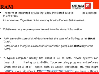 RAM
5/12/2022 DE - Semiconductor Memories - Prof T. L. Singal 9
• The form of integrated circuits that allow the stored data to be accessed
in any order,
i.e. at random. Regardless of the memory location that was last accessed.
• Volatile memory, requires power to maintain the stored information
• RAM generally store a bit of data in either the state of a flip-flop, as in SRAM
(static
RAM), or as a charge in a capacitor (or transistor gate), as in DRAM (dynamic
RAM).
• A typical computer usually has about 8 GB of RAM. Newer systems can
boast of having up to 64GBs. If you are using programs and software
which take up a lot of space, such as Adobe, Photoshop, etc. you might
need a more significant RAM Memory. But, even if you have sufficient
 