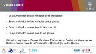 Costeo directo
Utilidad = Ingresos – Costos Variables Producción – Costos variables de los
Gastos - Costos Fijos de la Producción – Costos Fijos de los Gastos
- Se acumulan los costos variables de la producción
- Se acumulan los costos variables de los gastos
- Se acumulan los costos fijos de la producción
- Se acumulan los costos fijos de los gastos
 