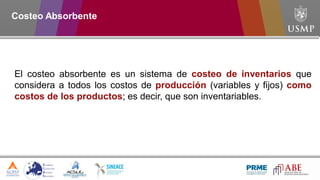Costeo Absorbente
El costeo absorbente es un sistema de costeo de inventarios que
considera a todos los costos de producción (variables y fijos) como
costos de los productos; es decir, que son inventariables.
 