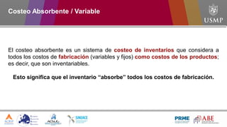 El costeo absorbente es un sistema de costeo de inventarios que considera a
todos los costos de fabricación (variables y fijos) como costos de los productos;
es decir, que son inventariables.
Esto significa que el inventario “absorbe” todos los costos de fabricación.
Costeo Absorbente / Variable
 