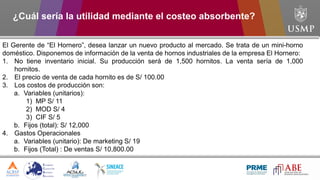 El Gerente de “El Hornero”, desea lanzar un nuevo producto al mercado. Se trata de un mini-horno
doméstico. Disponemos de información de la venta de hornos industriales de la empresa El Hornero:
1. No tiene inventario inicial. Su producción será de 1,500 hornitos. La venta sería de 1,000
hornitos.
2. El precio de venta de cada hornito es de S/ 100.00
3. Los costos de producción son:
a. Variables (unitarios):
1) MP S/ 11
2) MOD S/ 4
3) CIF S/ 5
b. Fijos (total): S/ 12,000
4. Gastos Operacionales
a. Variables (unitario): De marketing S/ 19
b. Fijos (Total) : De ventas S/ 10,800.00
¿Cuál sería la utilidad mediante el costeo absorbente?
 