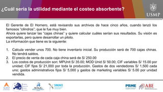 El Gerente de El Hornero, está revisando sus archivos de hace cinco años, cuando lanzó los
famosos “cilindros”; que le fue muy bien.
Ahora quiere lanzar las “cajas chinas” y quiere calcular cuáles serían sus resultados. Su visión es
exportarlas, pero quiere desarrollar un piloto.
La información que tiene es la siguiente:
1. Calcula vender unos 700. No tiene inventario inicial. Su producción será de 700 cajas chinas.
No tendrá saldos.
2. El precio de venta de cada caja china será de S/ 250.00
3. Los costos de producción son: MPUnit S/ 35.00; MOD Unid S/ 50.00; CIF variables S/ 15.00 por
unidad; CIF fijos S/ 21,000 por toda la producción. Gastos de dos vendedores S/ 1,500 cada
uno; gastos administrativos fijos S/ 5,000 y gastos de marketing variables S/ 5.00 por unidad
vendida.
¿Cuál sería la utilidad mediante el costeo absorbente?
 