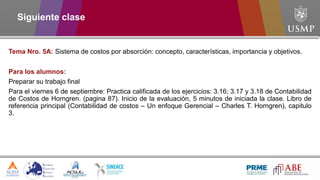 Siguiente clase
Tema Nro. 5A: Sistema de costos por absorción: concepto, características, importancia y objetivos.
Para los alumnos:
Preparar su trabajo final
Para el viernes 6 de septiembre: Practica calificada de los ejercicios: 3.16; 3.17 y 3.18 de Contabilidad
de Costos de Horngren. (pagina 87). Inicio de la evaluación, 5 minutos de iniciada la clase. Libro de
referencia principal (Contabilidad de costos – Un enfoque Gerencial – Charles T. Horngren), capitulo
3.
 
