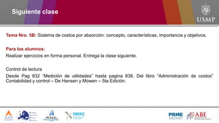Siguiente clase
Tema Nro. 5B: Sistema de costos por absorción: concepto, características, importancia y objetivos.
Para los alumnos:
Realizar ejercicios en forma personal. Entrega la clase siguiente.
Control de lectura
Desde Pag 832 “Medición de utilidades” hasta pagina 838. Del libro “Administración de costos”
Contabilidad y control – De Hansen y Mowen – 5ta Edición.
 