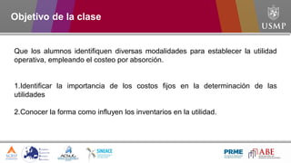Objetivo de la clase
Que los alumnos identifiquen diversas modalidades para establecer la utilidad
operativa, empleando el costeo por absorción.
1.Identificar la importancia de los costos fijos en la determinación de las
utilidades
2.Conocer la forma como influyen los inventarios en la utilidad.
 