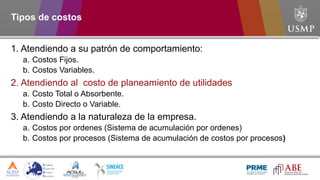 Tipos de costos
1. Atendiendo a su patrón de comportamiento:
a. Costos Fijos.
b. Costos Variables.
2. Atendiendo al costo de planeamiento de utilidades
a. Costo Total o Absorbente.
b. Costo Directo o Variable.
3. Atendiendo a la naturaleza de la empresa.
a. Costos por ordenes (Sistema de acumulación por ordenes)
b. Costos por procesos (Sistema de acumulación de costos por procesos)
 