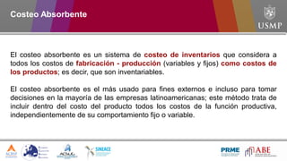 El costeo absorbente es un sistema de costeo de inventarios que considera a
todos los costos de fabricación - producción (variables y fijos) como costos de
los productos; es decir, que son inventariables.
El costeo absorbente es el más usado para fines externos e incluso para tomar
decisiones en la mayoría de las empresas latinoamericanas; este método trata de
incluir dentro del costo del producto todos los costos de la función productiva,
independientemente de su comportamiento fijo o variable.
Costeo Absorbente
 