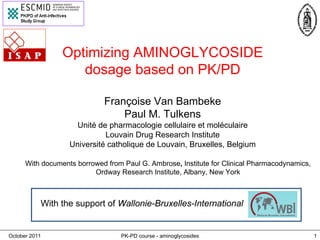 October 2011 PK-PD course - aminoglycosides 1
Optimizing AMINOGLYCOSIDE
dosage based on PK/PD
Françoise Van Bambeke
Paul M. Tulkens
Unité de pharmacologie cellulaire et moléculaire
Louvain Drug Research Institute
Université catholique de Louvain, Bruxelles, Belgium
With documents borrowed from Paul G. Ambrose, Institute for Clinical Pharmacodynamics,
Ordway Research Institute, Albany, New York
With the support of Wallonie-Bruxelles-International
 