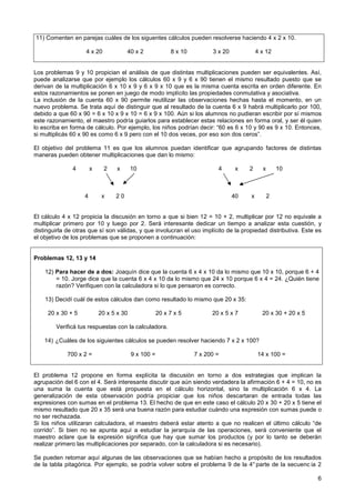 11) Comenten en parejas cuáles de los siguentes cálculos pueden resolverse haciendo 4 x 2 x 10.

                    4 x 20             40 x 2              8 x 10         3 x 20            4 x 12


Los problemas 9 y 10 propician el análisis de que distintas multiplicaciones pueden ser equivalentes. Así,
puede analizarse que por ejemplo los cálculos 60 x 9 y 6 x 90 tienen el mismo resultado puesto que se
derivan de la multiplicación 6 x 10 x 9 y 6 x 9 x 10 que es la misma cuenta escrita en orden diferente. En
estos razonamientos se ponen en juego de modo implícito las propiedades conmutativa y asociativa.
La inclusión de la cuenta 60 x 90 permite reutilizar las observaciones hechas hasta el momento, en un
nuevo problema. Se trata aquí de distinguir que al resultado de la cuenta 6 x 9 habrá multiplicarlo por 100,
debido a que 60 x 90 = 6 x 10 x 9 x 10 = 6 x 9 x 100. Aún si los alumnos no pudieran escribir por sí mismos
este razonamiento, el maestro podría guiarlos para establecer estas relaciones en forma oral, y ser él quien
lo escriba en forma de cálculo. Por ejemplo, los niños podrían decir: “60 es 6 x 10 y 90 es 9 x 10. Entonces,
si multiplicás 60 x 90 es como 6 x 9 pero con el 10 dos veces, por eso son dos ceros”.

El objetivo del problema 11 es que los alumnos puedan identificar que agrupando factores de distintas
maneras pueden obtener multiplicaciones que dan lo mismo:

               4        x     2    x      10                                4       x   2     x       10



                    4        x    20                                               40   x         2


El cálculo 4 x 12 propicia la discusión en torno a que si bien 12 = 10 + 2, multiplicar por 12 no equivale a
multiplicar primero por 10 y luego por 2. Será interesante dedicar un tiempo a analizar esta cuestión, y
distinguirla de otras que sí son válidas, y que involucran el uso implícito de la propiedad distributiva. Este es
el objetivo de los problemas que se proponen a continuación:


Problemas 12, 13 y 14

    12) Para hacer de a dos: Joaquín dice que la cuenta 6 x 4 x 10 da lo mismo que 10 x 10, porque 6 + 4
        = 10. Jorge dice que la cuenta 6 x 4 x 10 da lo mismo que 24 x 10 porque 6 x 4 = 24. ¿Quién tiene
        razón? Verifiquen con la calculadora si lo que pensaron es correcto.

    13) Decidí cuál de estos cálculos dan como resultado lo mismo que 20 x 35:

     20 x 30 + 5            20 x 5 x 30               20 x 7 x 5          20 x 5 x 7          20 x 30 + 20 x 5

        Verificá tus respuestas con la calculadora.

    14) ¿Cuáles de los siguientes cálculos se pueden resolver haciendo 7 x 2 x 100?

             700 x 2 =                    9 x 100 =                 7 x 200 =               14 x 100 =


El problema 12 propone en forma explícita la discusión en torno a dos estrategias que implican la
agrupación del 6 con el 4. Será interesante discutir que aún siendo verdadera la afirmación 6 + 4 = 10, no es
una suma la cuenta que está propuesta en el cálculo horizontal, sino la multiplicación 6 x 4. La
generalización de esta observación podría propiciar que los niños descartaran de entrada todas las
expresiones con sumas en el problema 13. El hecho de que en este caso el cálculo 20 x 30 + 20 x 5 tiene el
mismo resultado que 20 x 35 será una buena razón para estudiar cuándo una expresión con sumas puede o
no ser rechazada.
Si los niños utilizaran calculadora, el maestro deberá estar atento a que no realicen el último cálculo “de
corrido”. Si bien no se apunta aquí a estudiar la jerarquía de las operaciones, será conveniente que el
maestro aclare que la expresión significa que hay que sumar los productos (y por lo tanto se deberán
realizar primero las multiplicaciones por separado, con la calculadora si es necesario).

Se pueden retomar aquí algunas de las observaciones que se habían hecho a propósito de los resultados
de la tabla pitagórica. Por ejemplo, se podría volver sobre el problema 9 de la 4° parte de la secuenc ia 2

                                                                                                                 6
 