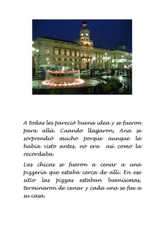 A todas les pareció buena idea y se fueron
para allá. Cuando llagaron, Ana se
sorprendió mucho porque aunque la
había visto antes, no era así como la
recordaba.
Las chicas se fueron a cenar a una
pizzería que estaba cerca de allí. En ese
sitio las pizzas estaban buenísimas,
terminaron de cenar y cada una se fue a
su casa.
 