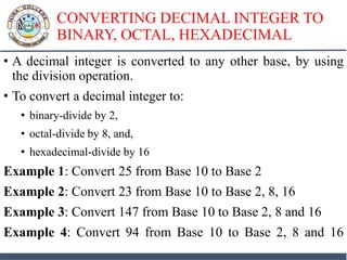 CONVERTING DECIMAL INTEGER TO
BINARY, OCTAL, HEXADECIMAL
• A decimal integer is converted to any other base, by using
the division operation.
• To convert a decimal integer to:
• binary-divide by 2,
• octal-divide by 8, and,
• hexadecimal-divide by 16
Example 1: Convert 25 from Base 10 to Base 2
Example 2: Convert 23 from Base 10 to Base 2, 8, 16
Example 3: Convert 147 from Base 10 to Base 2, 8 and 16
Example 4: Convert 94 from Base 10 to Base 2, 8 and 16
 