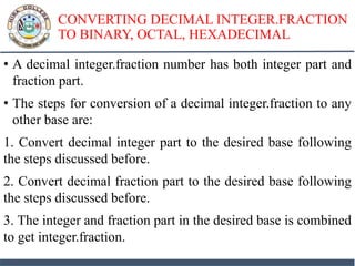 CONVERTING DECIMAL INTEGER.FRACTION
TO BINARY, OCTAL, HEXADECIMAL
• A decimal integer.fraction number has both integer part and
fraction part.
• The steps for conversion of a decimal integer.fraction to any
other base are:
1. Convert decimal integer part to the desired base following
the steps discussed before.
2. Convert decimal fraction part to the desired base following
the steps discussed before.
3. The integer and fraction part in the desired base is combined
to get integer.fraction.
 