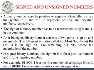 SIGNED AND UNSIGNED NUMBERS
• A binary number may be positive or negative. Generally, we use
the symbol “+” and “−” to represent positive and negative
numbers, respectively.
• The sign of a binary number has to be represented using 0 and 1,
in the computer.
• An n-bit signed binary number consists of two parts—sign bit and
magnitude. The left most bit, also called the Most Significant Bit
(MSB) is the sign bit. The remaining n-1 bits denote the
magnitude of the number.
• In signed binary numbers, the sign bit is 0 for a positive number
and 1 for a negative number.
• For example, 01100011 is a positive number since its sign bit is 0,
and, 11001011 is a negative number since its sign bit is 1
 