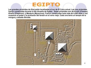 Las grandes pirámides de Giza están localizadas al sur de El Cairo actual. Las tres pirámides fueron construidas durante la 4th dinastía de Egipto.  Estas pirámides son de Khufu (Cheops), Khafre (Chephren), y Menkure (Mycerinus). Fueron construidas hace más de 4,500 años y nos muestran el poder y la profusión del faraón en el reino viejo. Cada una tenía un templo de la morgue y calzada elevada.      EGIPTO 
