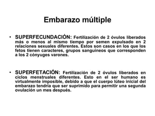 Embarazo múltiple SUPERFECUNDACIÓN:  Fertilización de 2 óvulos liberados más o menos al mismo tiempo por semen expulsado en 2 relaciones sexuales diferentes. Estos son casos en los que los fetos tienen caracteres, grupos sanguíneos que corresponden a los 2 cónyuges varones. SUPERFETACIÓN:  Fertilización de 2 óvulos liberados en ciclos menstruales diferentes. Esto en el ser humano es virtualmente imposible, debido a que el cuerpo lúteo inicial del embarazo tendría que ser suprimido para permitir una segunda ovulación un mes después. 