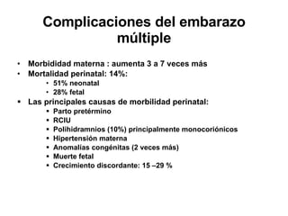 Complicaciones del embarazo múltiple Morbididad materna : aumenta 3 a 7 veces más Mortalidad perinatal: 14%: 51% neonatal 28% fetal Las principales causas de morbilidad perinatal: Parto pretérmino RCIU Polihidramnios (10%) principalmente monocoriónicos Hipertensión materna Anomalías congénitas (2 veces más)  Muerte fetal Crecimiento discordante: 15 –29 % 